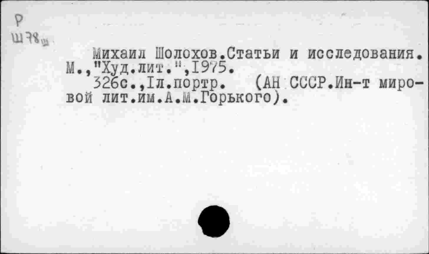 ﻿р
михаил Шолохов.Статьи и исследования. М.,”Худ.лит.",1975.
32бс.,1л.портр. (АН СССР.Ин-т мировой лит.им.А.М.Горького).